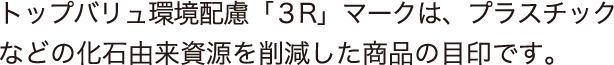 トップバリュ環境配慮「3R」マークは、プラスチックなどの化石由来資源を削減した商品の目印です。