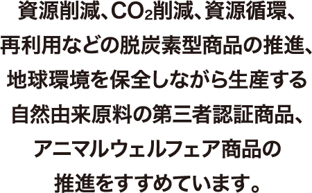 資源削減、CO2削減、資源循環、再利用などの脱炭素型商品の推進、地球環境を保全しながら生産する自然由来原料の第三者認証商品、アニマルウェルフェア商品の推進をすすめています。