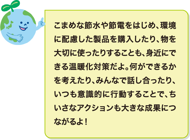 こまめな節水や節電をはじめ、環境に配慮した製品を購入したり、物を大切に使ったりすることも、身近にできる温暖化対策だよ。何ができるかを考えたり、みんなで話し合ったり、いつも意識的に行動することで、ちいさなアクションも大きな成果につながるよ！