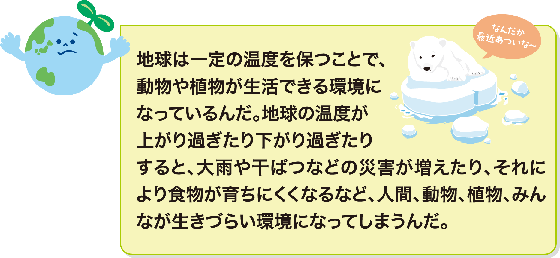 地球は一定の温度を保つことで、動物や植物が生活できる環境になっているんだ。地球の温度が上がり過ぎたり下がり過ぎたりすると、大雨や干ばつなどの災害が増えたり、それにより食物が育ちにくくなるなど、人間、動物、植物、みんなが生きづらい環境になってしまうんだ。