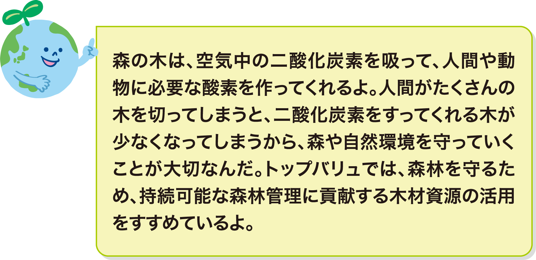 森の木は、空気中の二酸化炭素を吸って、人間や動物に必要な酸素を作ってくれるよ。人間がたくさんの木を切ってしまうと、二酸化炭素をすってくれる木が少なくなってしまうから、森や自然環境を守っていくことが大切なんだ。トップバリュでは、森林を守るため、持続可能な森林管理に貢献する木材資源の活用をすすめているよ。