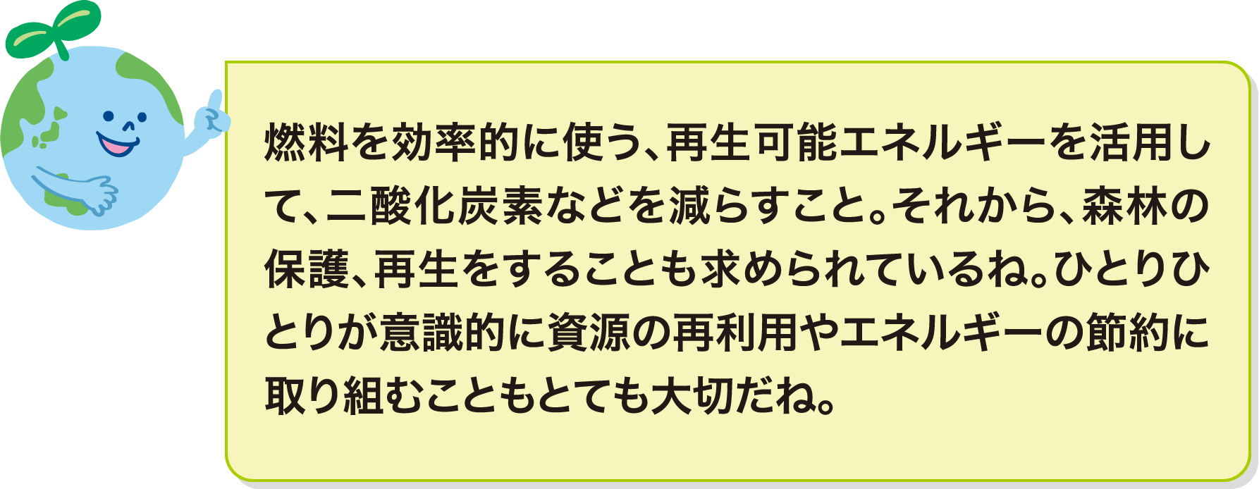 燃料を効率的に使う、再生可能エネルギーを活用して、二酸化炭素などを減らすこと。それから、森林の保護、再生をすることも求められているね。ひとりひとりが意識的に資源の再利用やエネルギーの節約に取り組むこともとても大切だね。