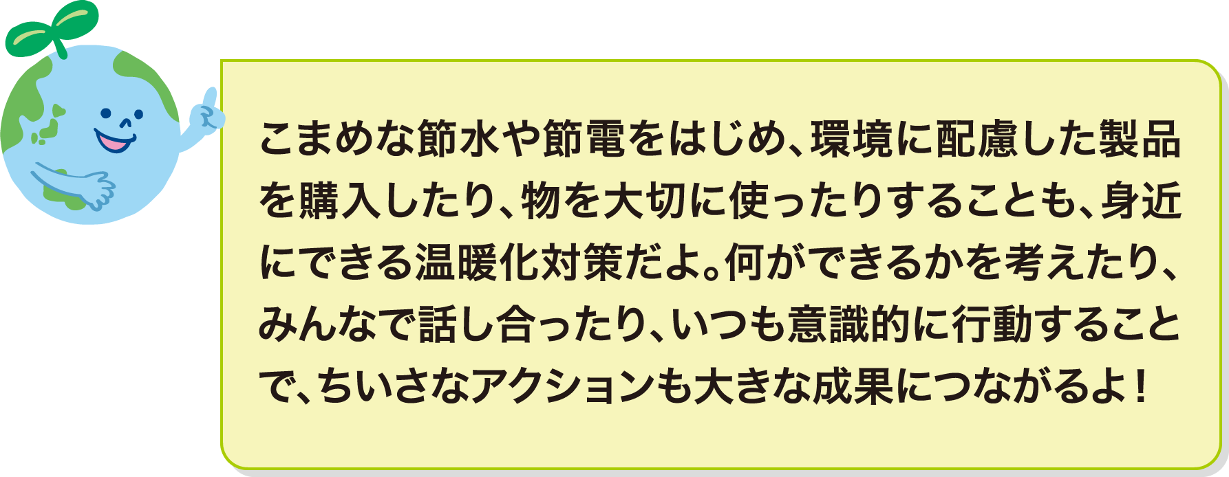 こまめな節水や節電をはじめ、環境に配慮した製品を購入したり、物を大切に使ったりすることも、身近にできる温暖化対策だよ。何ができるかを考えたり、みんなで話し合ったり、いつも意識的に行動することで、ちいさなアクションも大きな成果につながるよ！