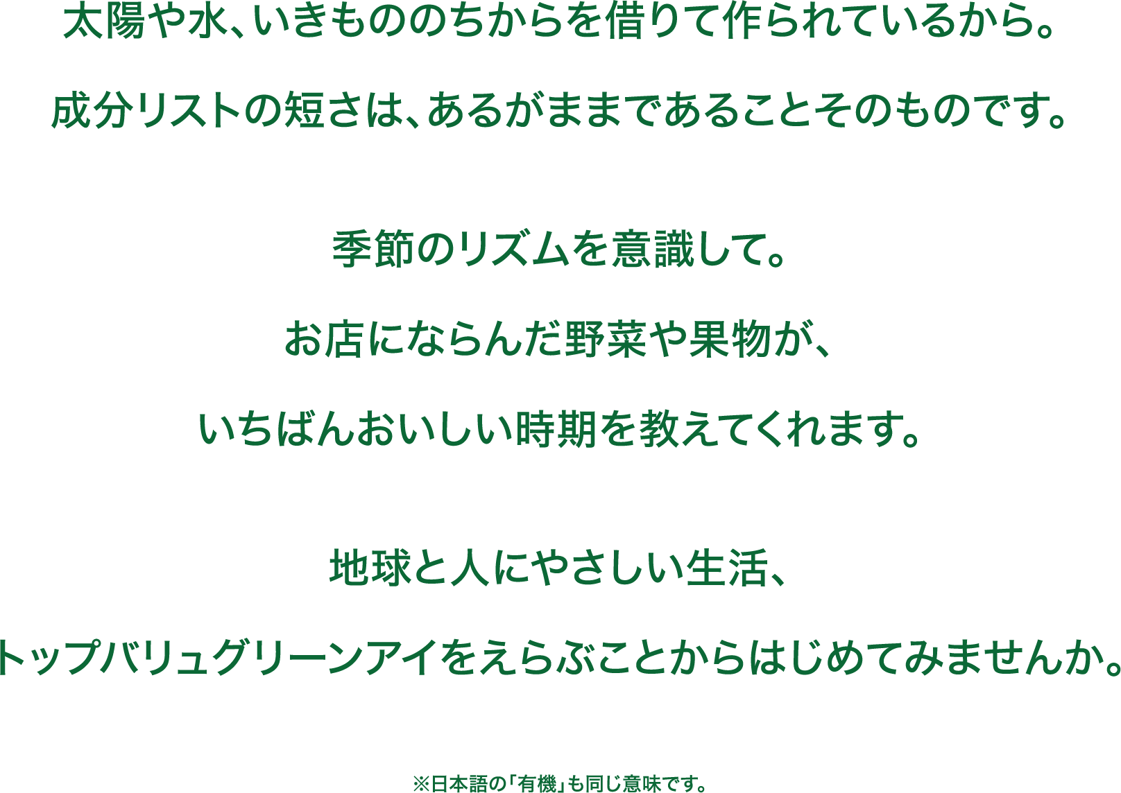 太陽や水、いきもののちからを借りて作られているから。成分リストの短さは、あるがままであることそのものです。季節のリズムを意識して。お店にならんだ野菜や果物が、いちばんおいしい時期を教えてくれます。地球と人にやさしい生活、トップバリュグリーンアイをえらぶことからはじめてみませんか。 ※日本語の「有機」も同じ意味です。