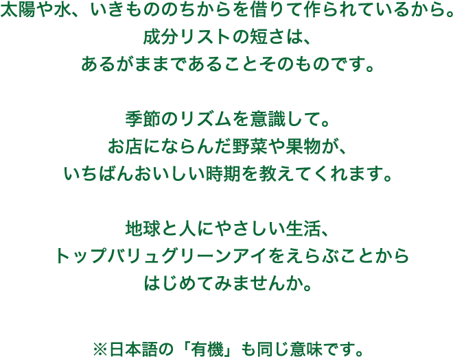 太陽や水、いきもののちからを借りて作られているから。成分リストの短さは、あるがままであることそのものです。季節のリズムを意識して。お店にならんだ野菜や果物が、いちばんおいしい時期を教えてくれます。地球と人にやさしい生活、トップバリュグリーンアイをえらぶことからはじめてみませんか。 ※日本語の「有機」も同じ意味です。