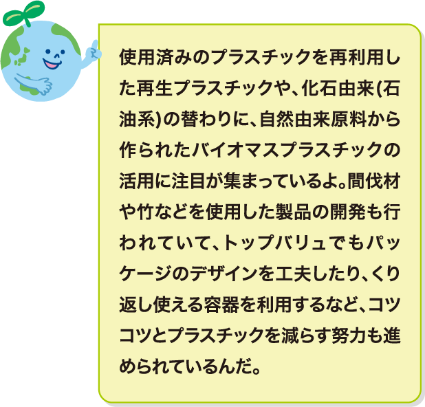 使用済みのプラスチックを再利用した再生プラスチックや、化石由来(石油系)の替わりに、自然由来原料から作られたバイオマスプラスチックの活用に注目が集まっているよ。間伐材や竹などを使用した製品の開発も行われていて、トップバリュでもパッケージのデザインを工夫したり、くり返し使える容器を利用するなど、コツコツとプラスチックを減らす努力も進められているんだ。