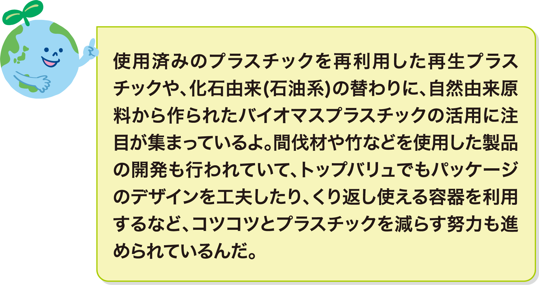 使用済みのプラスチックを再利用した再生プラスチックや、化石由来(石油系)の替わりに、自然由来原料から作られたバイオマスプラスチックの活用に注目が集まっているよ。間伐材や竹などを使用した製品の開発も行われていて、トップバリュでもパッケージのデザインを工夫したり、くり返し使える容器を利用するなど、コツコツとプラスチックを減らす努力も進められているんだ。