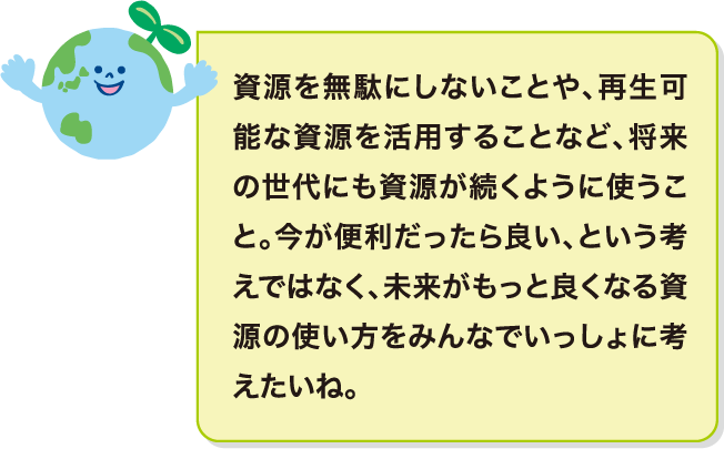 資源を無駄にしないことや、再生可能な資源を活用することなど、将来の世代にも資源が続くように使うこと。今が便利だったら良い、という考えではなく、未来がもっと良くなる資源の使い方をみんなでいっしょに考えたいね。