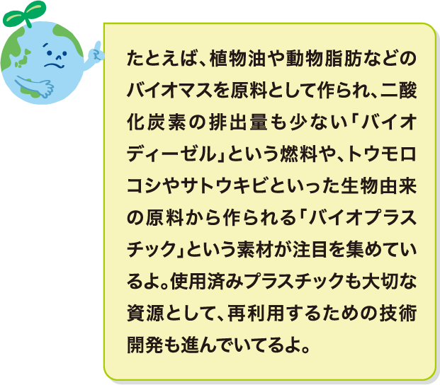 たとえば、植物油や動物脂肪などのバイオマスを原料として作られ、二酸化炭素の排出量も少ない「バイオディーゼル」という燃料や、トウモロコシやサトウキビといった生物由来の原料から作られる「バイオプラスチック」という素材が注目を集めているよ。使用済みプラスチックも大切な資源として、再利用するための技術開発も進んでいてるよ。