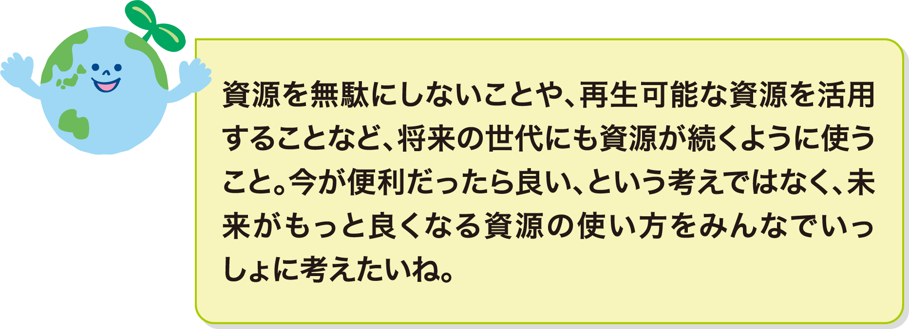 資源を無駄にしないことや、再生可能な資源を活用することなど、将来の世代にも資源が続くように使うこと。今が便利だったら良い、という考えではなく、未来がもっと良くなる資源の使い方をみんなでいっしょに考えたいね。