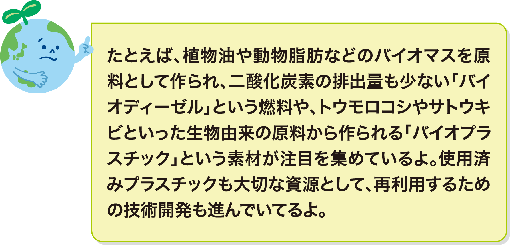 たとえば、植物油や動物脂肪などのバイオマスを原料として作られ、二酸化炭素の排出量も少ない「バイオディーゼル」という燃料や、トウモロコシやサトウキビといった生物由来の原料から作られる「バイオプラスチック」という素材が注目を集めているよ。使用済みプラスチックも大切な資源として、再利用するための技術開発も進んでいてるよ。