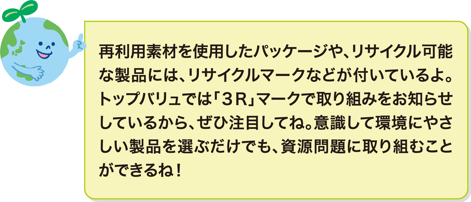 再利用素材を使用したパッケージや、リサイクル可能な製品には、リサイクルマークなどが付いているよ。トップバリュでは「３Ｒ」マークで取り組みをお知らせしているから、ぜひ注目してね。意識して環境にやさしい製品を選ぶだけでも、資源問題に取り組むことができるね！