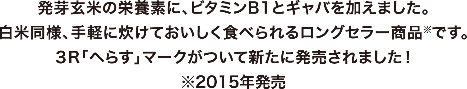 発芽玄米の栄養素に、ビタミンB1とギャバを加えました。白米同様、手軽に炊けておいしく食べられるロングセラー商品※です。3R「へらす」マークがついて新たに発売されました！※2015年発売