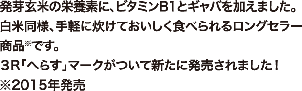 発芽玄米の栄養素に、ビタミンB1とギャバを加えました。白米同様、手軽に炊けておいしく食べられるロングセラー商品※です。3R「へらす」マークがついて新たに発売されました！※2015年発売