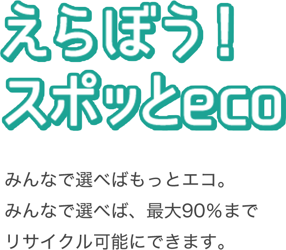 えらぼう！スポッとeco みんなで選べばもっとエコ。みんなで選べば、最大90％までリサイクル可能にできます。