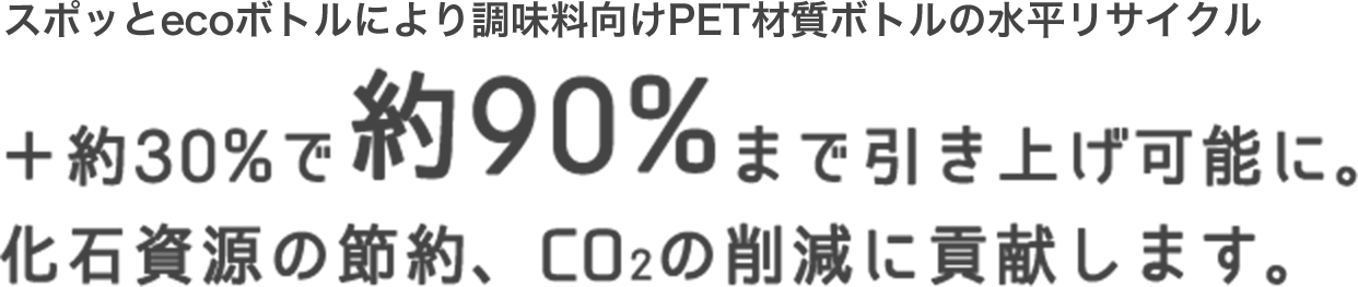 スポッとecoボトルにより調味料向けPET材質ボトルの水平リサイクル ＋約30%で約90%まで引き上げ可能に。化石資源の節約、CO2の削減に貢献します。