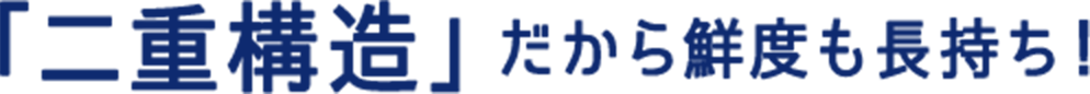 「二重構造」だから鮮度も長持ち！