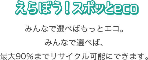 えらぼう！スポッとeco みんなで選べばもっとエコ。みんなで選べば、最大90％までリサイクル可能にできます。