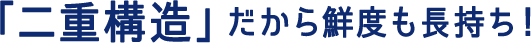 「二重構造」だから鮮度も長持ち！