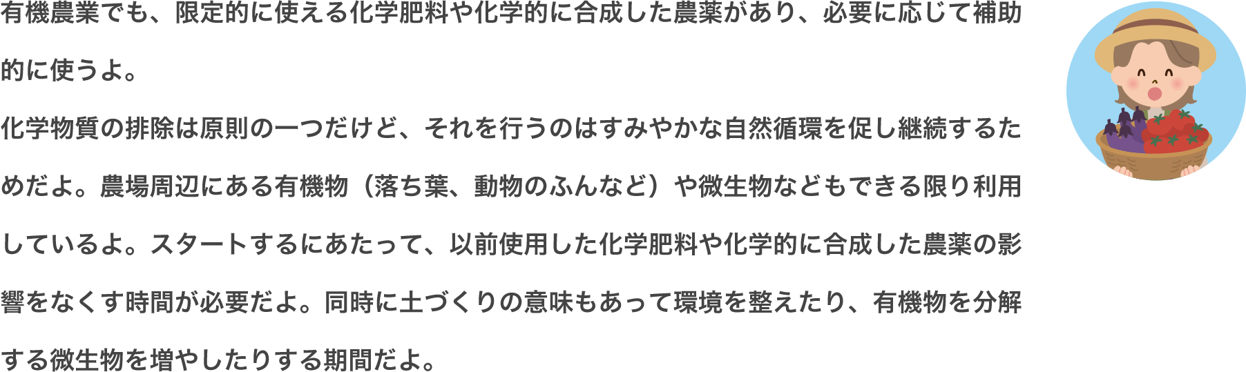 環境や生態系に負担が少ない肥料や農薬として、「無機物由来」「有機物由来」「自然界に存在するもの」などがあるよ。化学肥料・農薬の使用を避けることを基本とした農業を「有機農業」と呼んでいるんだ。環境に優しいけれど、化学肥料のように強力に病害虫や雑草を取り除くのは難しいから、いろいろな対策を考える必要があるんだよ。