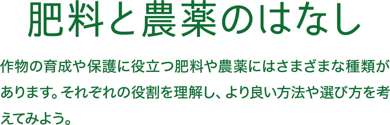 肥料と農薬のはなし 作物の育成や保護に役立つ肥料や農薬にはさまざまな種類があります。それぞれの役割を理解し、より良い方法や選び方を考えてみよう。