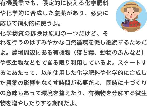 環境や生態系に負担が少ない肥料や農薬として、「無機物由来」「有機物由来」「自然界に存在するもの」などがあるよ。化学肥料・農薬の使用を避けることを基本とした農業を「有機農業」と呼んでいるんだ。環境に優しいけれど、化学肥料のように強力に病害虫や雑草を取り除くのは難しいから、いろいろな対策を考える必要があるんだよ。