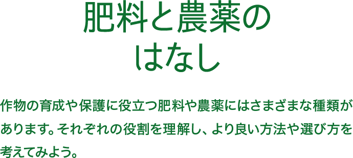 オーガニックのはなし 肥料と農薬のはなし 作物の育成や保護に役立つ肥料や農薬にはさまざまな種類があります。それぞれの役割を理解し、より良い方法や選び方を考えてみよう。