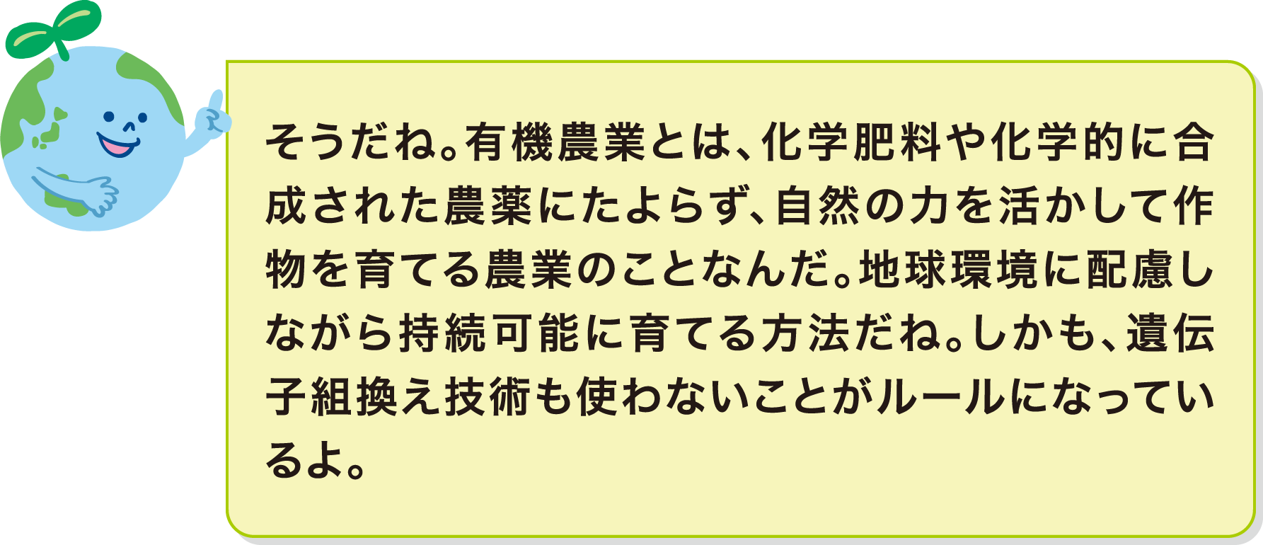 そうだね。有機農業とは、化学肥料や化学的に合成された農薬にたよらず、自然の力を活かして作物を育てる農業のことなんだ。地球環境に配慮しながら持続可能に育てる方法だね。しかも、遺伝子組換え技術も使わないことがルールになっているよ。