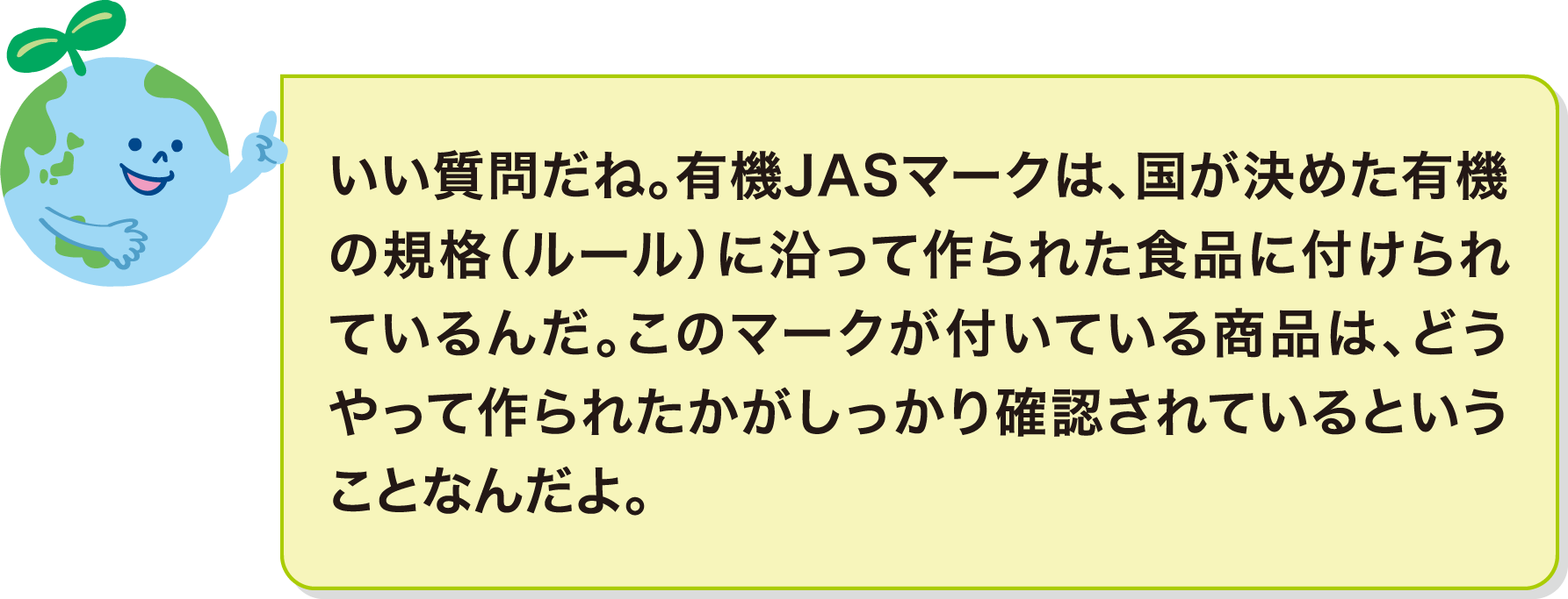 いい質問だね。有機JASマークは、国が決めた有機の規格（ルール）に沿って作られた食品に付けられているんだ。このマークが付いている商品は、どうやって作られたかがしっかり確認されているということなんだよ。