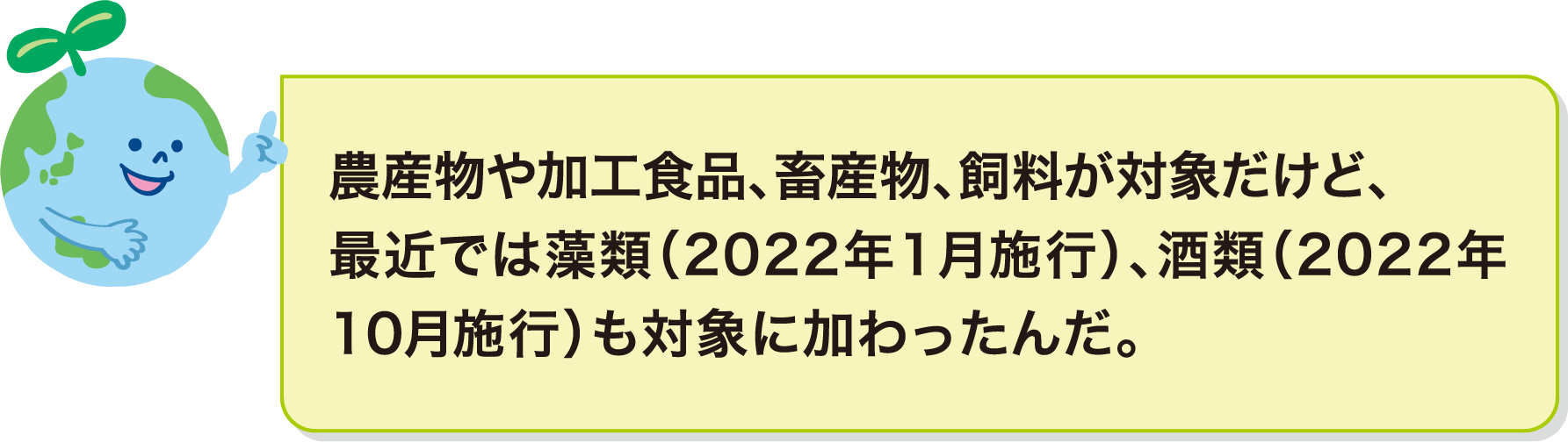 農産物や加工食品、畜産物、飼料が対象だけど、最近では藻類（2022年1月施行）、酒類（2022年10月施行）も対象に加わったんだ。