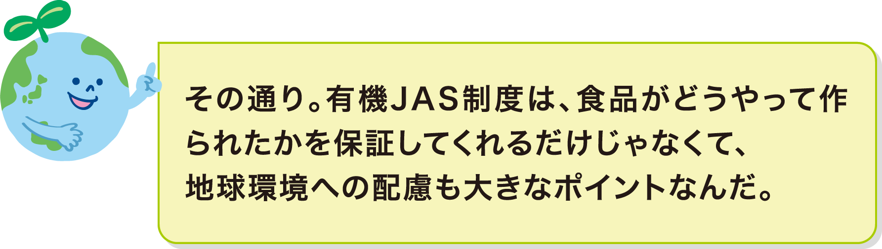 その通り。有機JAS制度は、食品がどうやって作られたかを保証してくれるだけじゃなくて、地球環境への配慮も大きなポイントなんだ。