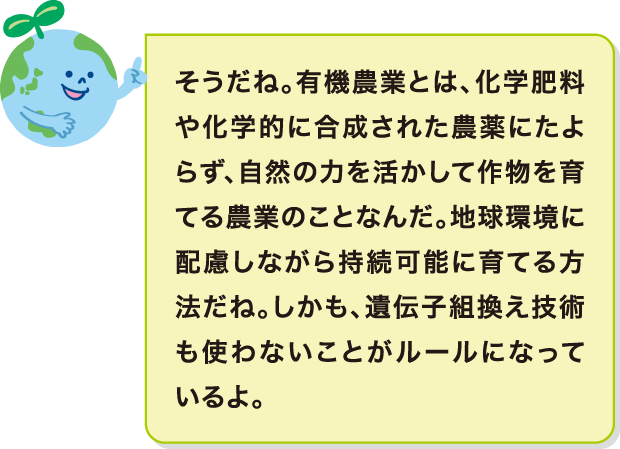 そうだね。有機農業とは、化学肥料や化学的に合成された農薬にたよらず、自然の力を活かして作物を育てる農業のことなんだ。地球環境に配慮しながら持続可能に育てる方法だね。しかも、遺伝子組換え技術も使わないことがルールになっているよ。