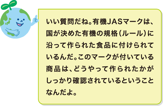 いい質問だね。有機JASマークは、国が決めた有機の規格（ルール）に沿って作られた食品に付けられているんだ。このマークが付いている商品は、どうやって作られたかがしっかり確認されているということなんだよ。