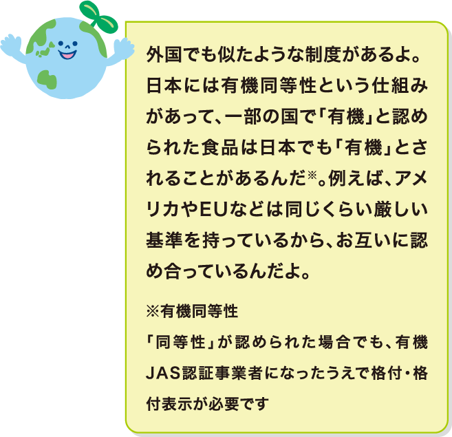 外国でも似たような制度があるよ。一部の国ではお互いに「有機」と認め合う仕組みがあって、そのうち一部の食品は日本でも「有機」とされることがあるんだ※。例えば、アメリカやEUなどは同様の制度を持っているんだよ。※有機同等性 「同等性」が認められた場合でも、有機JAS認証事業者になったうえで格付・格付表示が必要です