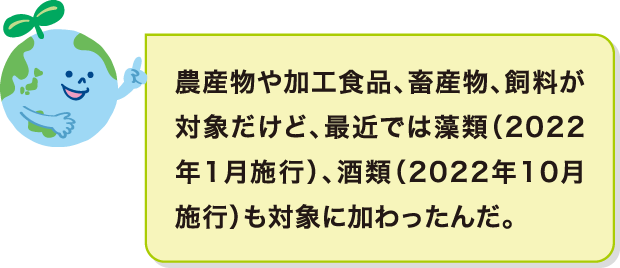 農産物や加工食品、畜産物、飼料が対象だけど、最近では藻類（2022年1月施行）、酒類（2022年10月施行）も対象に加わったんだ。