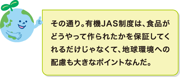 その通り。有機JAS制度は、食品がどうやって作られたかを保証してくれるだけじゃなくて、地球環境への配慮も大きなポイントなんだ。