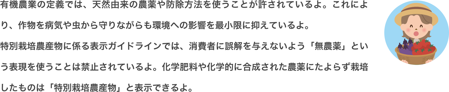 有機農業の定義では、天然由来の農薬や防除方法を使うことが許されているよ。これにより、作物を病気や虫から守りながらも環境への影響を最小限に抑えているよ。特別栽培農産物に係る表示ガイドラインでは、消費者に誤解を与えないよう「無農薬」という表現を使うことは禁止されているよ。化学肥料や化学的に合成された農薬にたよらず栽培したものは「特別栽培農産物」と表示できるよ。