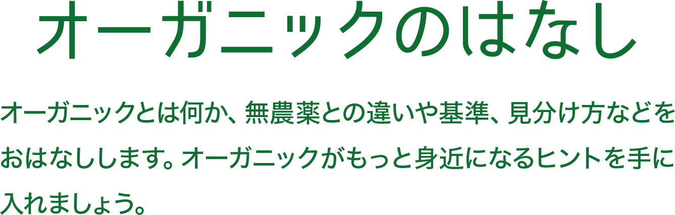 オーガニックのはなし オーガニックとは何か、無農薬との違いや基準、見分け方などをおはなしします。オーガニックがもっと身近になるヒントを手に入れましょう。