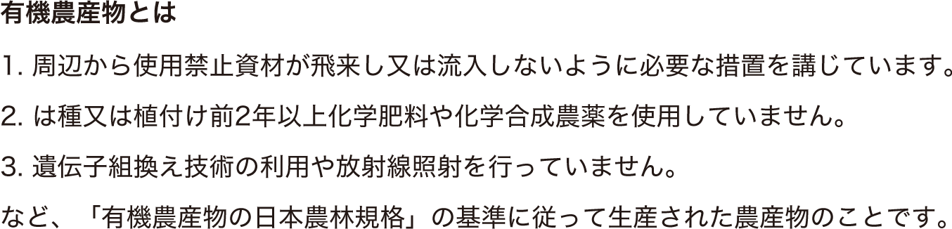 1. 周辺から使用禁止資材が飛来し又は流入しないように必要な措置を講じています。2. は種又は植付け前2年以上化学肥料や化学合成農薬を使用していません。3. 遺伝子組換え技術の利用や放射線照射を行っていません。など、「有機農産物の日本農林規格」の基準に従って生産された農産物のことです。