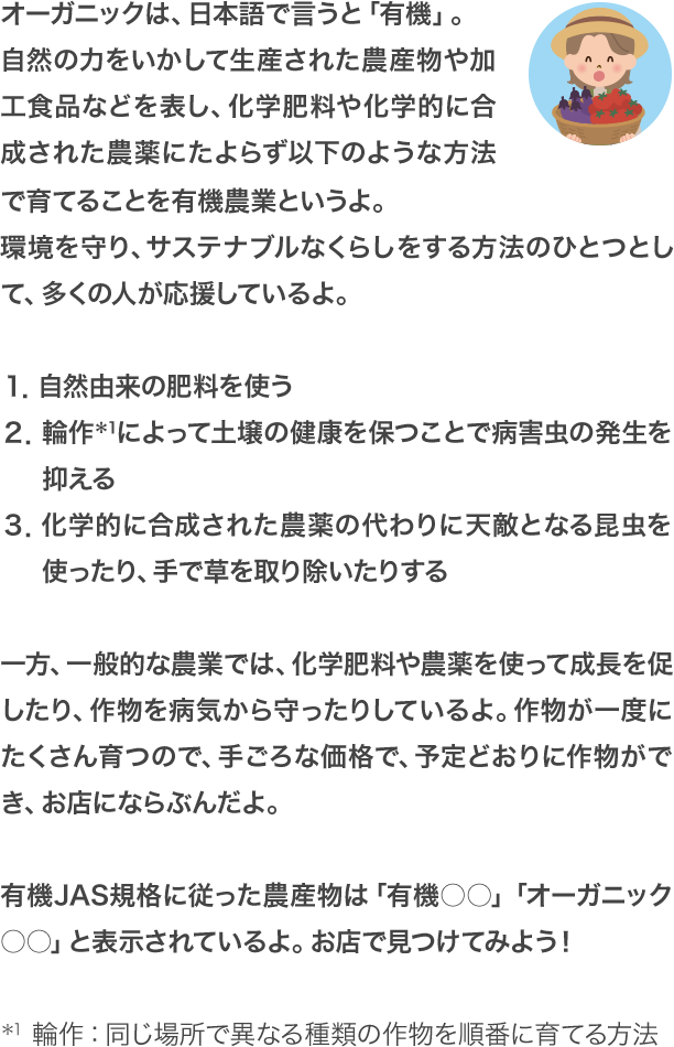 オーガニックは、日本語で言うと「有機」。自然の力をいかして生産された農産物や加工食品などを表し、化学肥料や化学的に合成された農薬にたよらず以下のような方法で育てることを有機農業というよ。環境を守り、サステナブルなくらしをする方法のひとつとして、多くの人が応援しているよ。 １．自然由来の肥料を使う ２．輪作＊1によって土壌の健康を保つことで病害虫の発生を抑える ３．化学的に合成された農薬の代わりに天敵となる昆虫を使ったり、手で草を取り除いたりする 一方、一般的な農業では、化学肥料や農薬を使って成長を促したり、作物を病気から守ったりしているよ。作物が一度にたくさん育つので、手ごろな価格で、予定どおりに作物ができ、お店にならぶんだよ。有機JAS規格に従った農産物は「有機○○」「オーガニック○○」と表示されているよ。お店で見つけてみよう！＊1　輪作：同じ場所で異なる種類の作物を順番に育てる方法