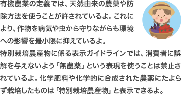 有機農業の定義では、天然由来の農薬や防除方法を使うことが許されているよ。これにより、作物を病気や虫から守りながらも環境への影響を最小限に抑えているよ。特別栽培農産物に係る表示ガイドラインでは、消費者に誤解を与えないよう「無農薬」という表現を使うことは禁止されているよ。化学肥料や化学的に合成された農薬にたよらず栽培したものは「特別栽培農産物」と表示できるよ。