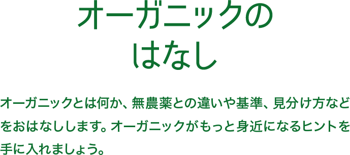 オーガニックのはなし オーガニックとは何か、無農薬との違いや基準、見分け方などをおはなしします。オーガニックがもっと身近になるヒントを手に入れましょう。