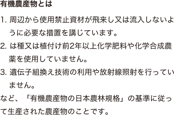 1. 周辺から使用禁止資材が飛来し又は流入しないように必要な措置を講じています。2. は種又は植付け前2年以上化学肥料や化学合成農薬を使用していません。3. 遺伝子組換え技術の利用や放射線照射を行っていません。など、「有機農産物の日本農林規格」の基準に従って生産された農産物のことです。