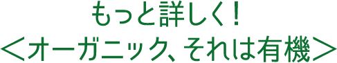 もっと詳しく！＜オーガニック、それは有機＞