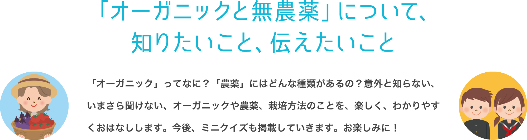 「オーガニックと無農薬」について、知りたいこと、伝えたいこと 「オーガニック」ってなに？「農薬」にはどんな種類があるの？意外と知らない、いまさら聞けない、オーガニックや農薬、栽培方法のことを、楽しく、わかりやすくおはなしします。ミニクイズも掲載していきます。お楽しみに！