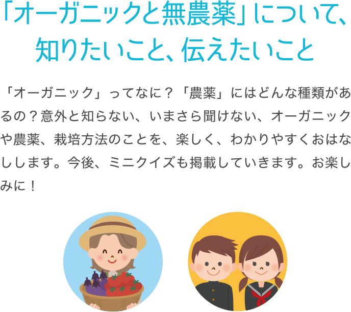 「オーガニックと無農薬」について、知りたいこと、伝えたいこと 「オーガニック」ってなに？「農薬」にはどんな種類があるの？意外と知らない、いまさら聞けない、オーガニックや農薬、栽培方法のことを、楽しく、わかりやすくおはなしします。今後、ミニクイズも掲載していきます。お楽しみに！