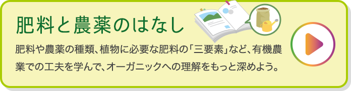 肥料と農薬のはなし 肥料や農薬の種類、植物に必要な肥料の「三要素」など、有機農業での工夫を学んで、オーガニックへの理解をもっと深めよう。