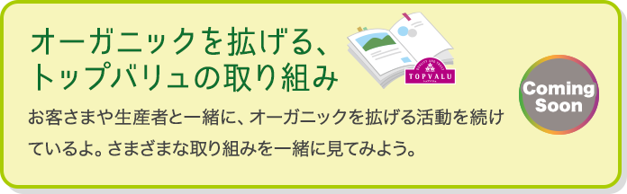 オーガニックを拡げる、トップバリュの取り組み お客さまや生産者と一緒に、オーガニックを拡げる活動を続けているよ。さまざまな取り組みを一緒に見てみよう。