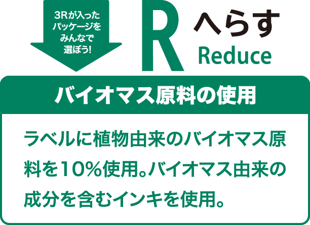 3Rが入ったパッケージをみんなで選ぼう！ へらす（Reduce） バイオマス原料の使用 ラベルに植物由来のバイオマス原料を10％使用。バイオマス由来の成分を含むインキを使用。