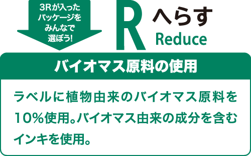 3Rが入ったパッケージをみんなで選ぼう！ へらす（Reduce） バイオマス原料の使用 ラベルに植物由来のバイオマス原料を10％使用。バイオマス由来の成分を含むインキを使用。